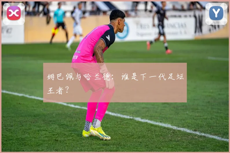 姆巴佩与哈兰德：谁是下一代足坛王者？