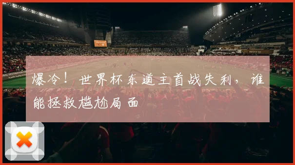 爆冷！世界杯东道主首战失利，谁能拯救尴尬局面
