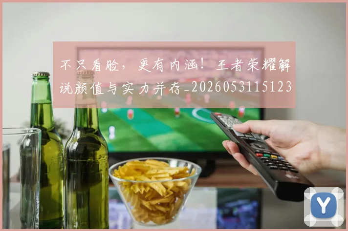 不只看脸，更有内涵！王者荣耀解说颜值与实力并存_20260531151233