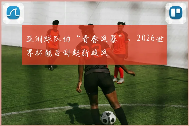 亚洲球队的“青春风暴”，2026世界杯能否刮起新旋风
