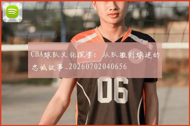 CBA球队文化探索：从队徽到球迷的忠诚故事_20260702040656