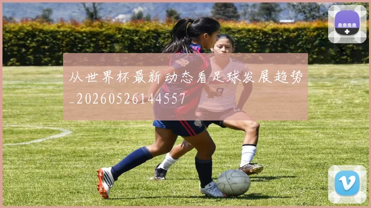 从世界杯最新动态看足球发展趋势_20260526144557