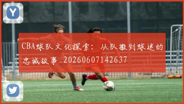 CBA球队文化探索：从队徽到球迷的忠诚故事_20260607142637