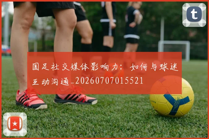 国足社交媒体影响力：如何与球迷互动沟通_20260707015521