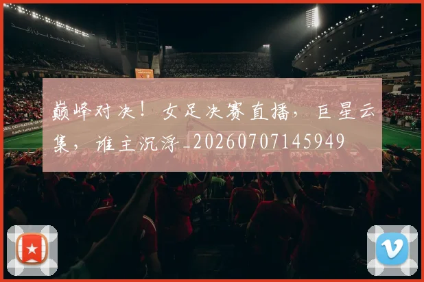 巅峰对决！女足决赛直播，巨星云集，谁主沉浮_20260707145949