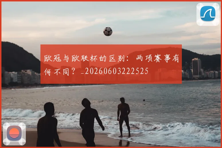 欧冠与欧联杯的区别：两项赛事有何不同？_20260603222525