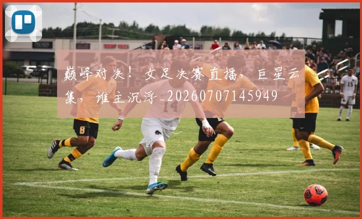 巅峰对决！女足决赛直播，巨星云集，谁主沉浮_20260707145949